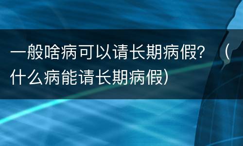 一般啥病可以请长期病假？（什么病能请长期病假）