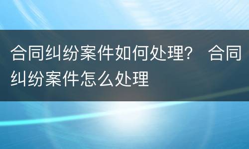 合同纠纷案件如何处理？ 合同纠纷案件怎么处理