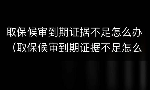 取保候审到期证据不足怎么办（取保候审到期证据不足怎么办理）