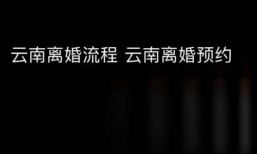 云南离婚流程 云南离婚预约