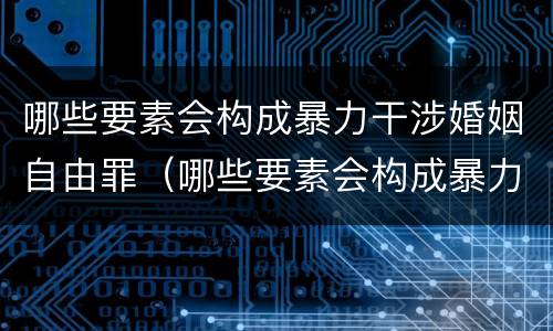 哪些要素会构成暴力干涉婚姻自由罪（哪些要素会构成暴力干涉婚姻自由罪行）