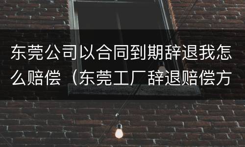 东莞公司以合同到期辞退我怎么赔偿（东莞工厂辞退赔偿方法）