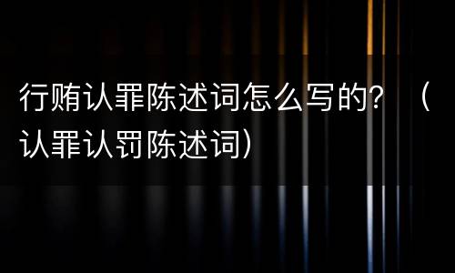 行贿认罪陈述词怎么写的？（认罪认罚陈述词）