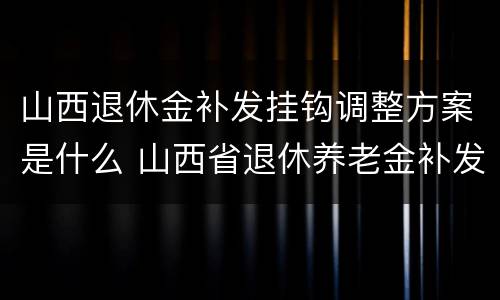 山西退休金补发挂钩调整方案是什么 山西省退休养老金补发日期