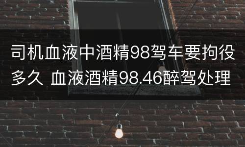 司机血液中酒精98驾车要拘役多久 血液酒精98.46醉驾处理