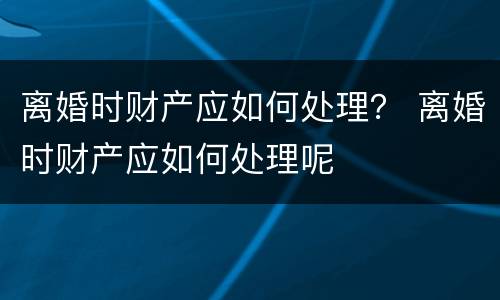 离婚时财产应如何处理？ 离婚时财产应如何处理呢