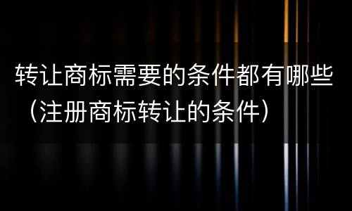 转让商标需要的条件都有哪些（注册商标转让的条件）