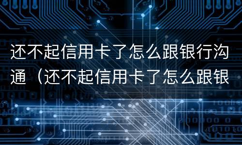 还不起信用卡了怎么跟银行沟通（还不起信用卡了怎么跟银行沟通还款）