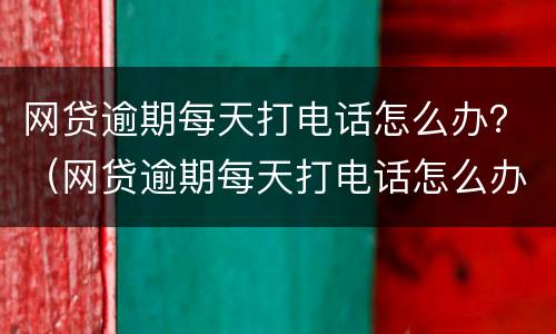 网贷逾期每天打电话怎么办？（网贷逾期每天打电话怎么办理）