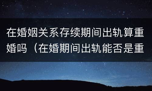 在婚姻关系存续期间出轨算重婚吗（在婚期间出轨能否是重婚罪）