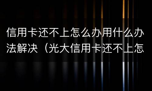信用卡还不上怎么办用什么办法解决（光大信用卡还不上怎么办用什么办法解决）