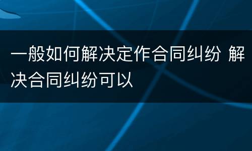 一般如何解决定作合同纠纷 解决合同纠纷可以
