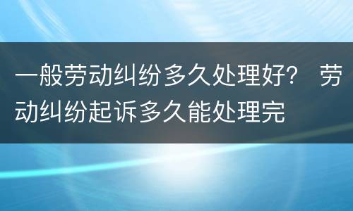 一般劳动纠纷多久处理好？ 劳动纠纷起诉多久能处理完