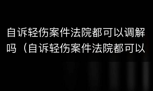 自诉轻伤案件法院都可以调解吗（自诉轻伤案件法院都可以调解吗怎么办）