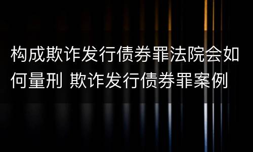 构成欺诈发行债券罪法院会如何量刑 欺诈发行债券罪案例