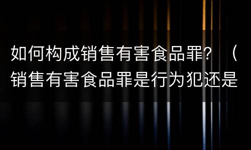 如何构成销售有害食品罪？（销售有害食品罪是行为犯还是结果犯）