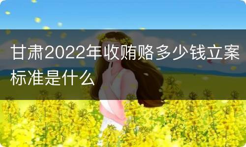 甘肃2022年收贿赂多少钱立案标准是什么