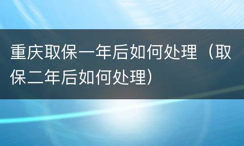 重庆取保一年后如何处理（取保二年后如何处理）