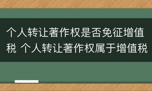 个人转让著作权是否免征增值税 个人转让著作权属于增值税免税项目吗