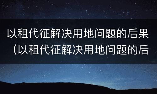 以租代征解决用地问题的后果（以租代征解决用地问题的后果是什么）