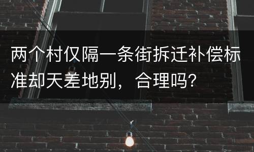 两个村仅隔一条街拆迁补偿标准却天差地别，合理吗？