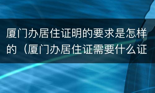 厦门办居住证明的要求是怎样的（厦门办居住证需要什么证件材料）