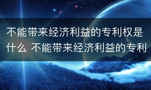 不能带来经济利益的专利权是什么 不能带来经济利益的专利权是什么