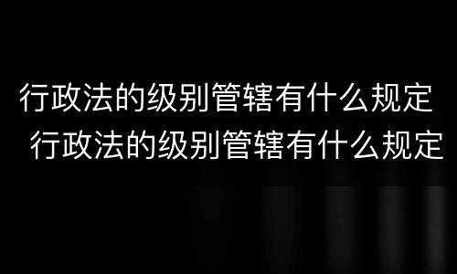 行政法的级别管辖有什么规定 行政法的级别管辖有什么规定吗