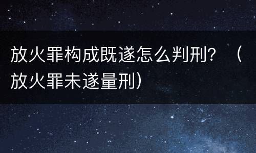 放火罪构成既遂怎么判刑？（放火罪未遂量刑）