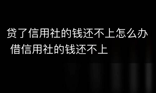 贷了信用社的钱还不上怎么办 借信用社的钱还不上