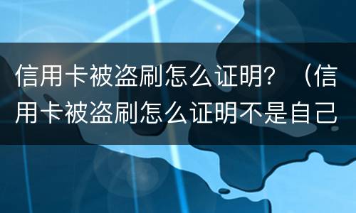 信用卡被盗刷怎么证明？（信用卡被盗刷怎么证明不是自己刷的）