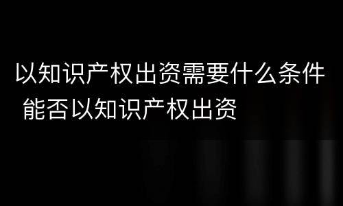 以知识产权出资需要什么条件 能否以知识产权出资