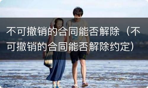 不可撤销的合同能否解除（不可撤销的合同能否解除约定）