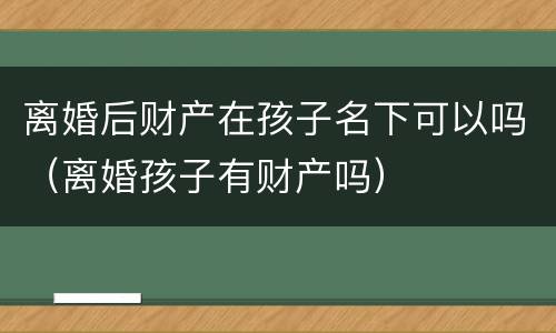 离婚后财产在孩子名下可以吗（离婚孩子有财产吗）