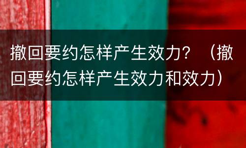 撤回要约怎样产生效力？（撤回要约怎样产生效力和效力）