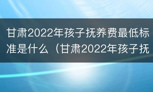 甘肃2022年孩子抚养费最低标准是什么（甘肃2022年孩子抚养费最低标准是什么呢）