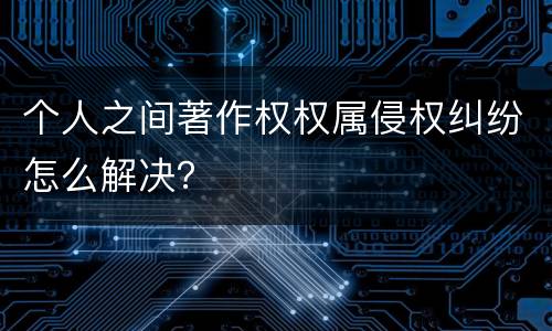 个人之间著作权权属侵权纠纷怎么解决？