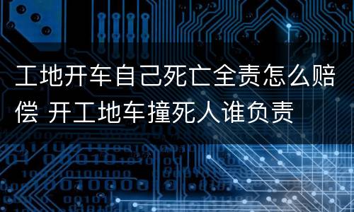 工地开车自己死亡全责怎么赔偿 开工地车撞死人谁负责