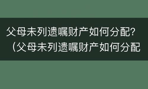 父母未列遗嘱财产如何分配？（父母未列遗嘱财产如何分配）