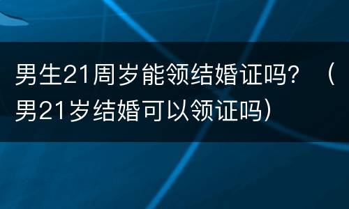 男生21周岁能领结婚证吗？（男21岁结婚可以领证吗）