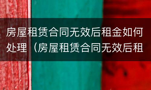 房屋租赁合同无效后租金如何处理（房屋租赁合同无效后租金如何处理退还）