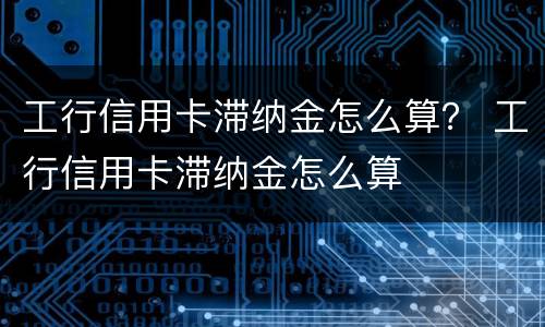 工行信用卡滞纳金怎么算？ 工行信用卡滞纳金怎么算