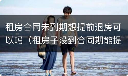 租房合同未到期想提前退房可以吗（租房子没到合同期能提前退租么?）