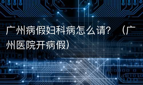 广州病假妇科病怎么请？（广州医院开病假）