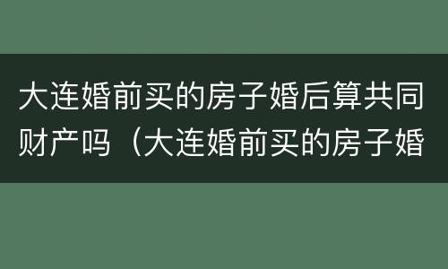 大连婚前买的房子婚后算共同财产吗（大连婚前买的房子婚后算共同财产吗知乎）