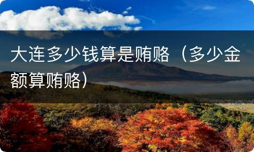 大连多少钱算是贿赂（多少金额算贿赂）