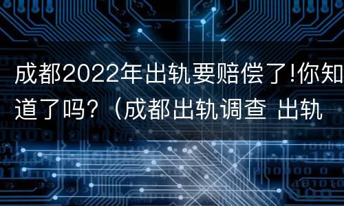 成都2022年出轨要赔偿了!你知道了吗?（成都出轨调查 出轨者的结果无非三个,你知道吗_手机...）
