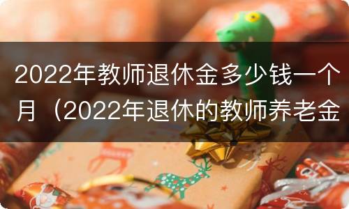 2022年教师退休金多少钱一个月（2022年退休的教师养老金应该拿多少）