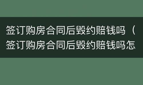 签订购房合同后毁约赔钱吗（签订购房合同后毁约赔钱吗怎么算）