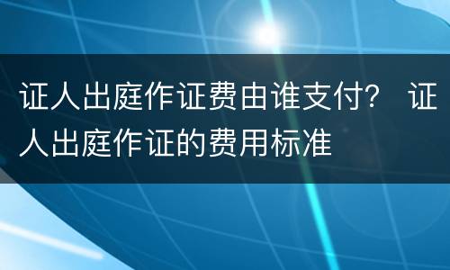 证人出庭作证费由谁支付？ 证人出庭作证的费用标准